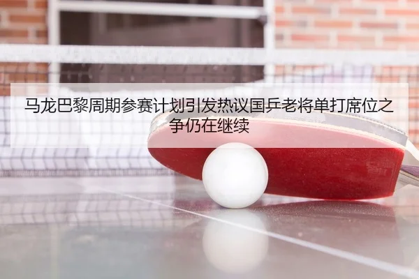 马龙巴黎周期参赛计划引发热议国乒老将单打席位之争仍在继续